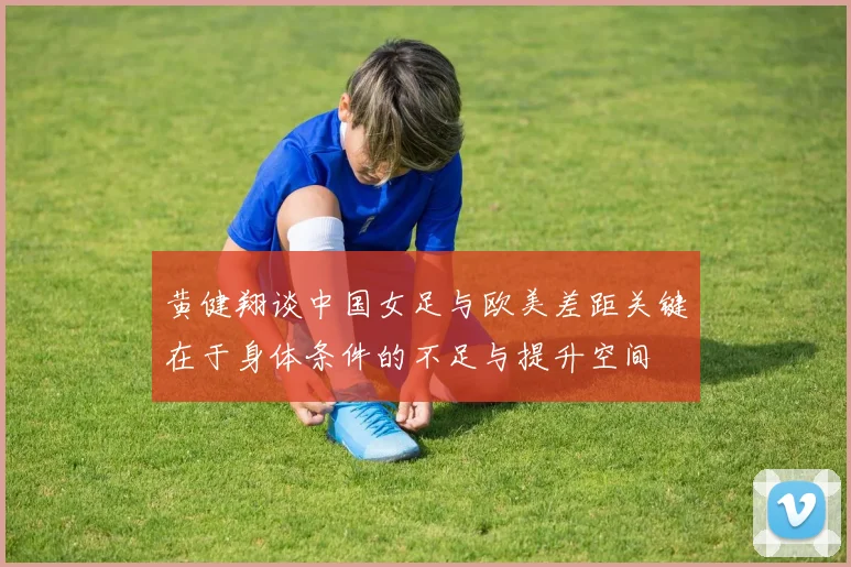 黄健翔谈中国女足与欧美差距关键在于身体条件的不足与提升空间