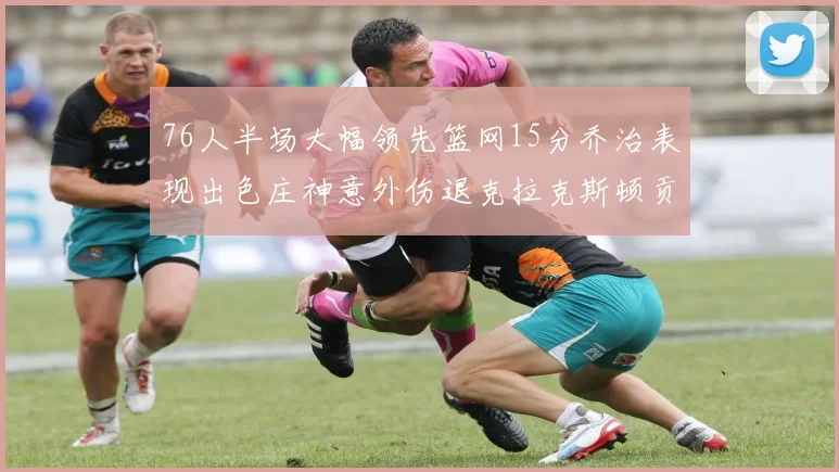 76人半场大幅领先篮网15分乔治表现出色庄神意外伤退克拉克斯顿贡献12分
