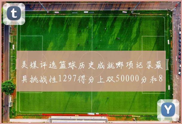 美媒评选篮球历史成就哪项记录最具挑战性1297得分上双50000分和8次总决赛
