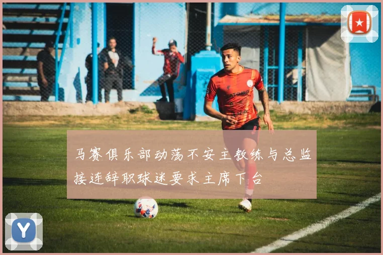 马赛俱乐部动荡不安主教练与总监接连辞职球迷要求主席下台