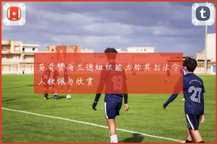 芬奇赞海兰德组织能力称其打法令人钦佩与欣赏