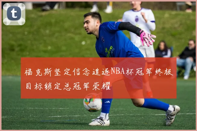 福克斯坚定信念追逐NBA杯冠军终极目标锁定总冠军荣耀