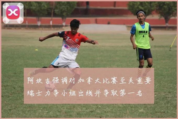 阿坎吉强调对加拿大比赛至关重要瑞士力争小组出线并争取第一名