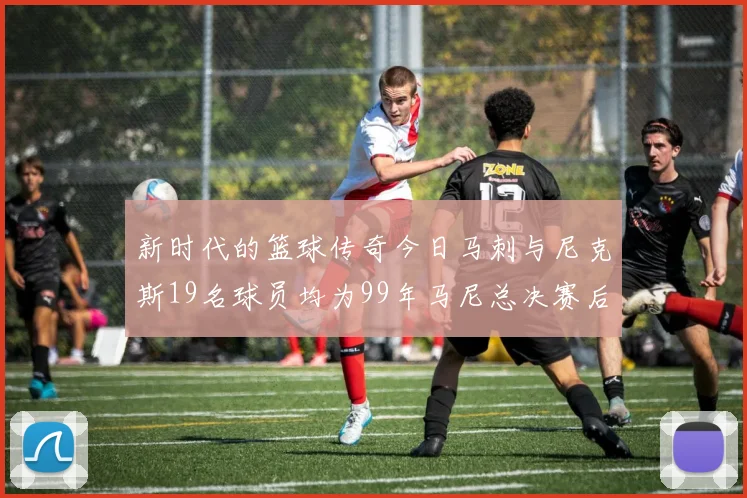 新时代的篮球传奇今日马刺与尼克斯19名球员均为99年马尼总决赛后出生