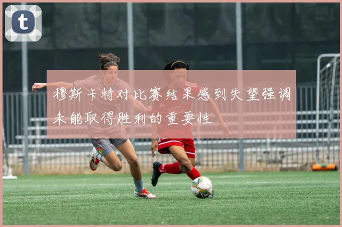 穆斯卡特对比赛结果感到失望强调未能取得胜利的重要性