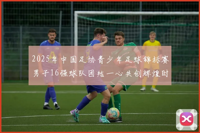 2025年中国足协青少年足球锦标赛男子16强球队团结一心共创辉煌时刻