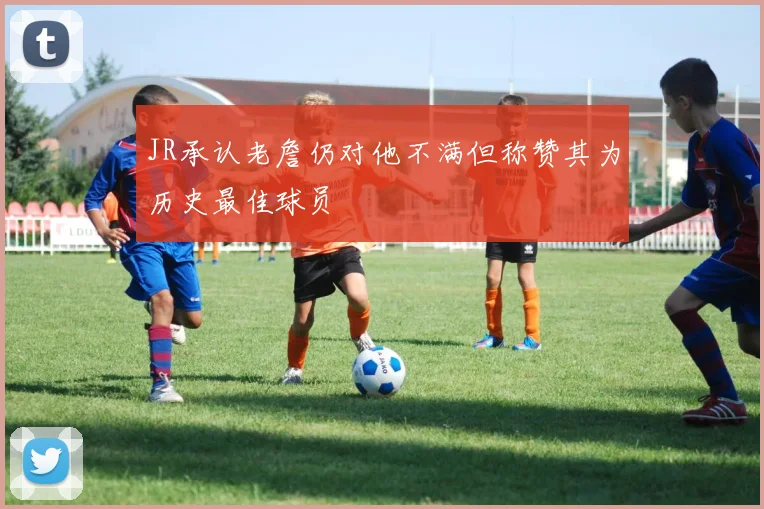 JR承认老詹仍对他不满但称赞其为历史最佳球员