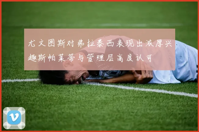 尤文图斯对弗拉泰西表现出浓厚兴趣斯帕莱蒂与管理层高度认可