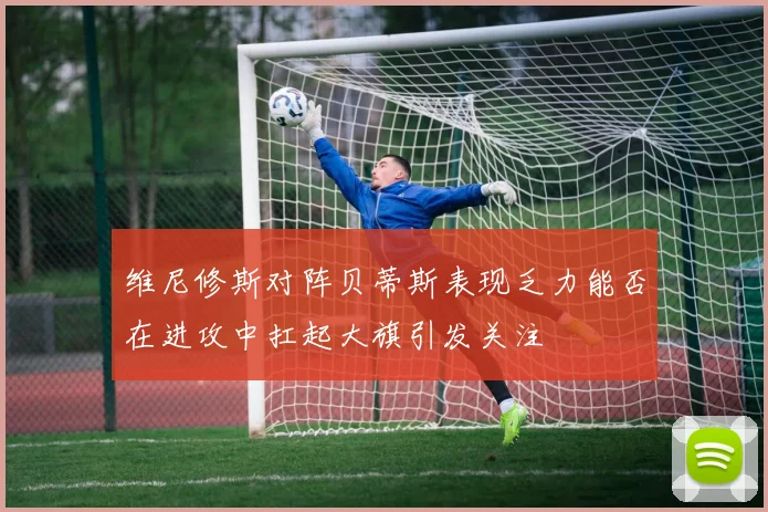 维尼修斯对阵贝蒂斯表现乏力能否在进攻中扛起大旗引发关注