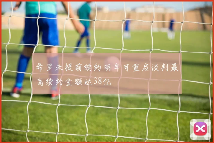 希罗未提前续约明年可重启谈判最高续约金额达38亿