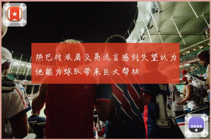 热巴对浓眉交易流言感到失望认为他能为球队带来巨大帮助