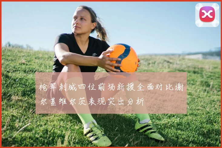 枪军刺城四位前场新援全面对比谢尔基维尔茨表现突出分析