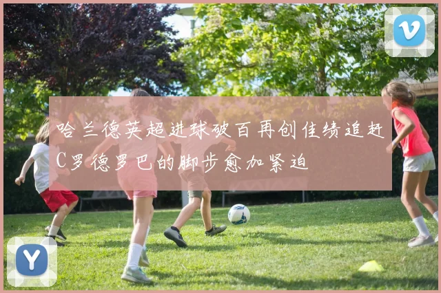 哈兰德英超进球破百再创佳绩追赶C罗德罗巴的脚步愈加紧迫