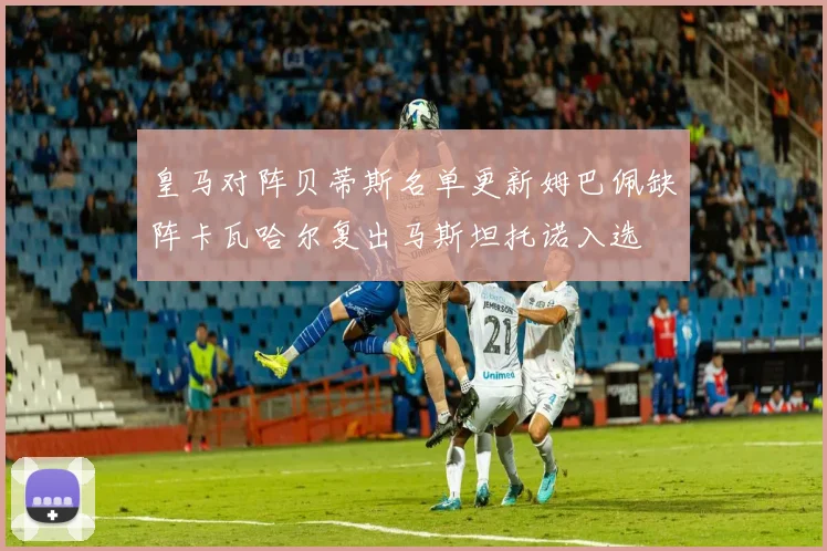 皇马对阵贝蒂斯名单更新姆巴佩缺阵卡瓦哈尔复出马斯坦托诺入选