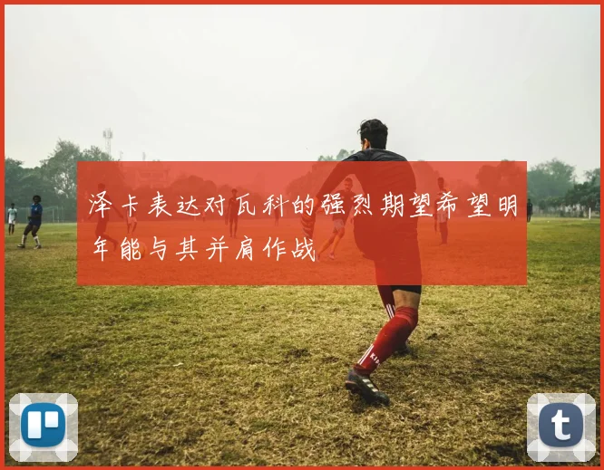 泽卡表达对瓦科的强烈期望希望明年能与其并肩作战