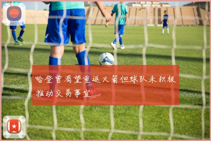 哈登曾渴望重返火箭但球队未积极推动交易事宜