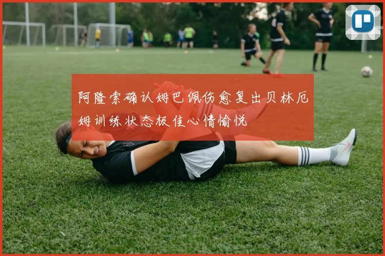 阿隆索确认姆巴佩伤愈复出贝林厄姆训练状态极佳心情愉悦