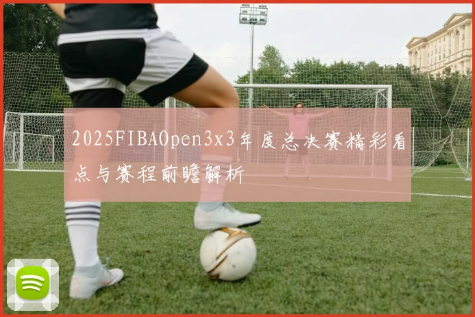 2025FIBAOpen3x3年度总决赛精彩看点与赛程前瞻解析