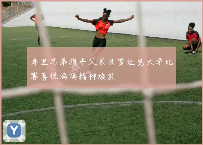 库里兄弟携手父亲共赏杜克大学比赛喜悦满满精神焕发