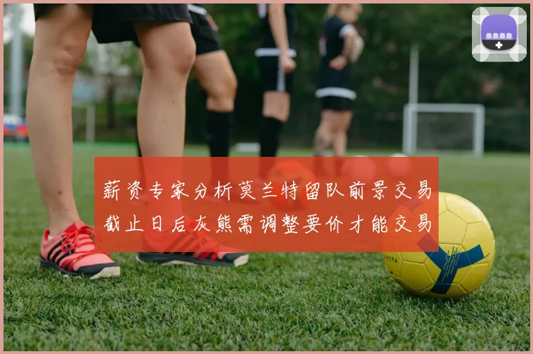 薪资专家分析莫兰特留队前景交易截止日后灰熊需调整要价才能交易