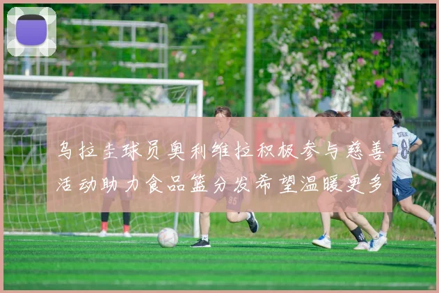 乌拉圭球员奥利维拉积极参与慈善活动助力食品篮分发希望温暖更多需要帮助的人