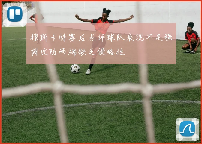 穆斯卡特赛后点评球队表现不足强调攻防两端缺乏侵略性