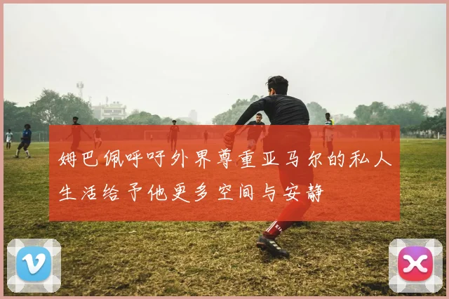 姆巴佩呼吁外界尊重亚马尔的私人生活给予他更多空间与安静