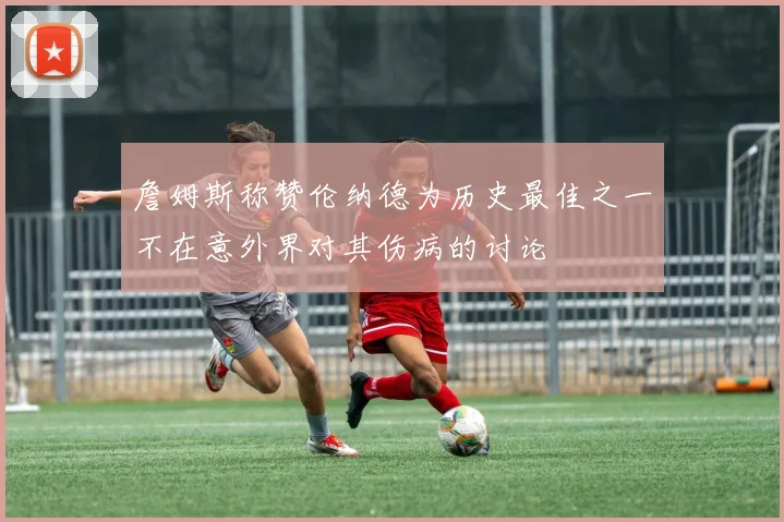 詹姆斯称赞伦纳德为历史最佳之一不在意外界对其伤病的讨论