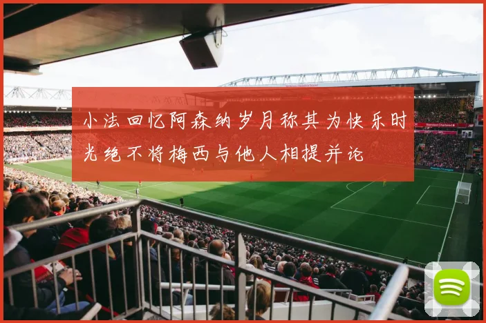 小法回忆阿森纳岁月称其为快乐时光绝不将梅西与他人相提并论