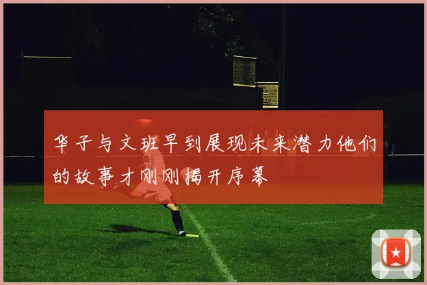 华子与文班早到展现未来潜力他们的故事才刚刚揭开序幕