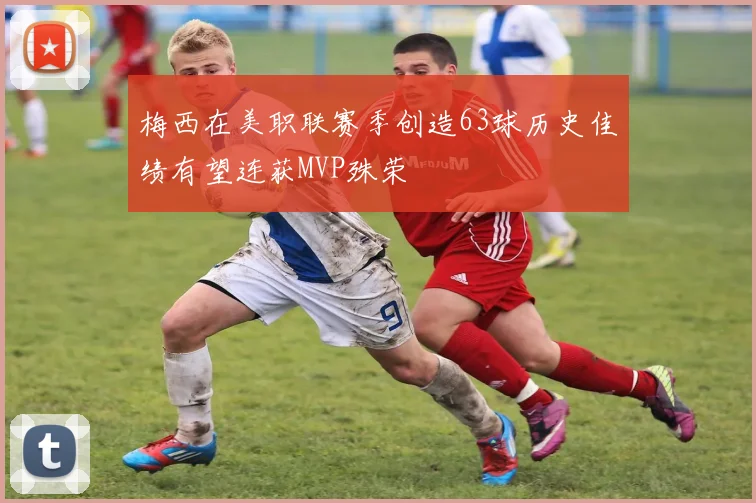 梅西在美职联赛季创造63球历史佳绩有望连获MVP殊荣