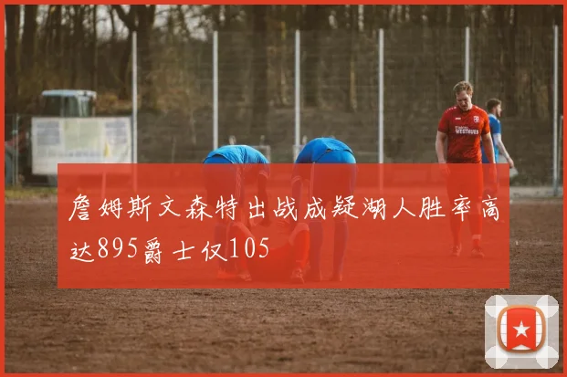 詹姆斯文森特出战成疑湖人胜率高达895爵士仅105