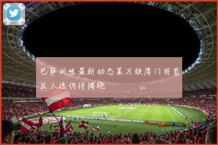 巴萨训练最新动态莱万缺席门将首发人选仍待揭晓