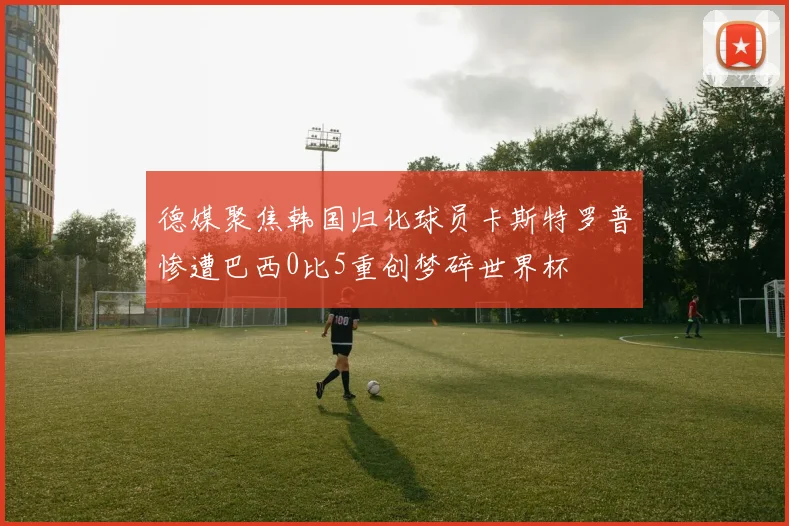 德媒聚焦韩国归化球员卡斯特罗普惨遭巴西0比5重创梦碎世界杯