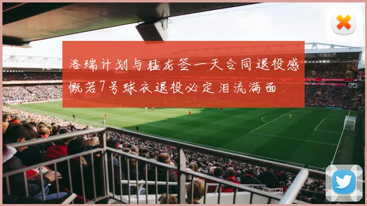 洛瑞计划与猛龙签一天合同退役感慨若7号球衣退役必定泪流满面