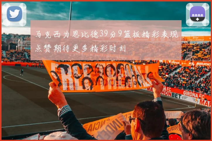 马克西为恩比德39分9篮板精彩表现点赞期待更多精彩时刻
