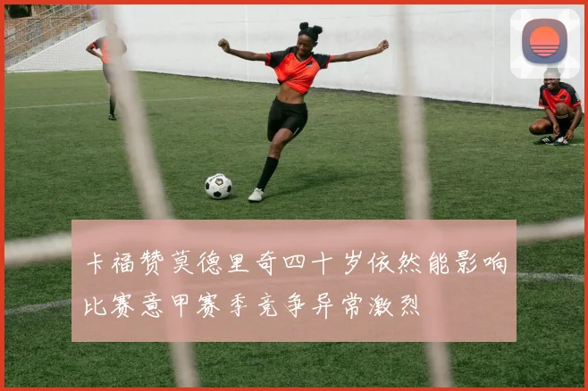 卡福赞莫德里奇四十岁依然能影响比赛意甲赛季竞争异常激烈