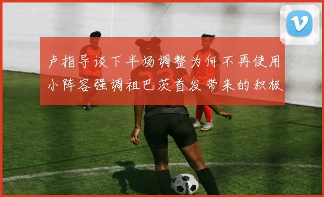卢指导谈下半场调整为何不再使用小阵容强调祖巴茨首发带来的积极效果