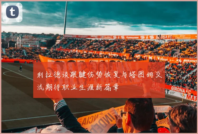 利拉德谈跟腱伤势恢复与塔图姆交流期待职业生涯新篇章