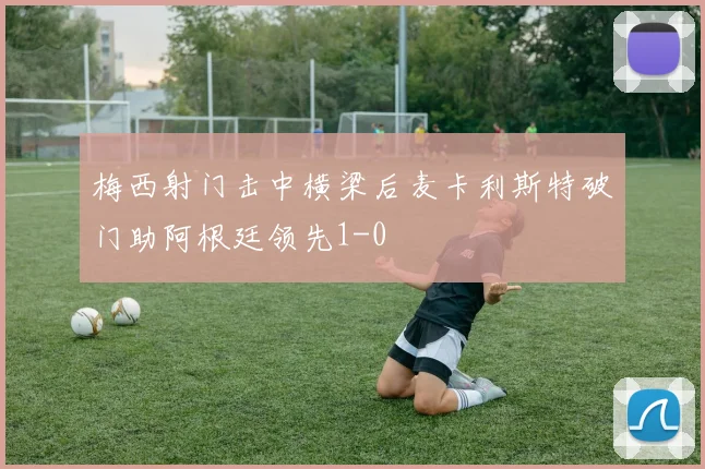梅西射门击中横梁后麦卡利斯特破门助阿根廷领先1-0